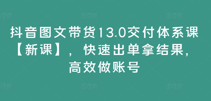 抖音图文带货13.0交付体系课【新课】，快速出单拿结果，高效做账号-副业资源站