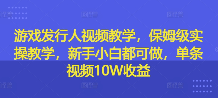 游戏发行人视频教学，保姆级实操教学，新手小白都可做，单条视频10W收益-副业资源站