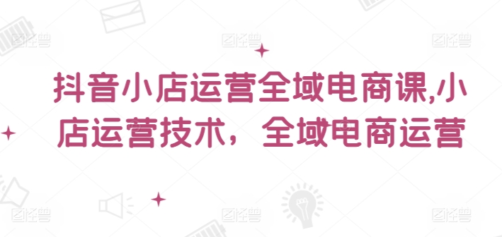 抖音小店全域电商爆火运营秘籍，解锁小店盈利新高度-副业资源站