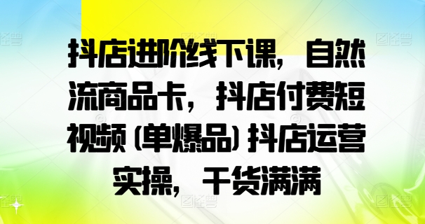 抖店进阶线下课，自然流商品卡，抖店付费短视频(单爆品)抖店运营实操，干货满满-副业资源站