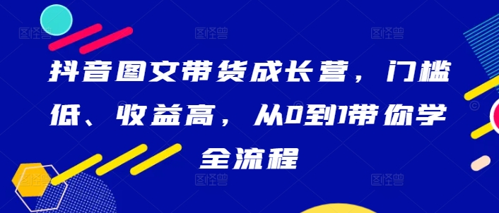 抖音图文带货成长营，门槛低、收益高，从0到1带你学全流程-副业资源站