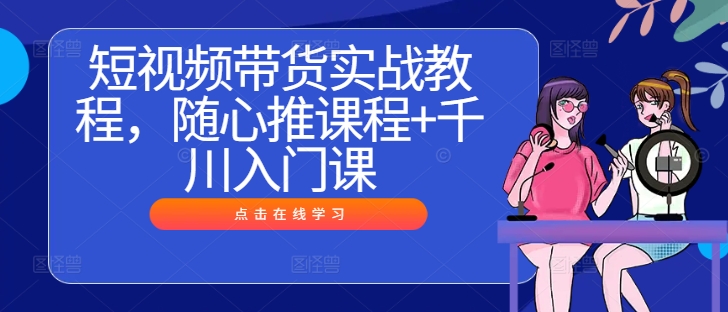 短视频带货实战教程，随心推课程+千川入门课-副业资源站