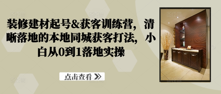 装修建材起号&获客训练营，​清晰落地的本地同城获客打法，小白从0到1落地实操-副业资源站