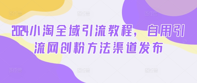 2024小淘全域引流教程，自用引流网创粉方法渠道发布-副业资源站