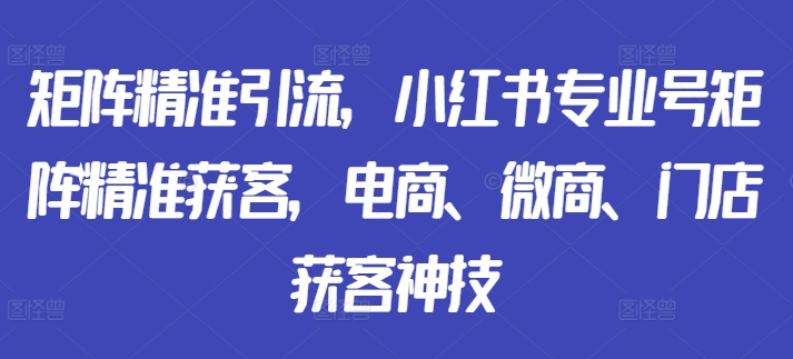 矩阵精准引流，小红书专业号矩阵精准获客，电商、微商、门店获客神技-副业资源站