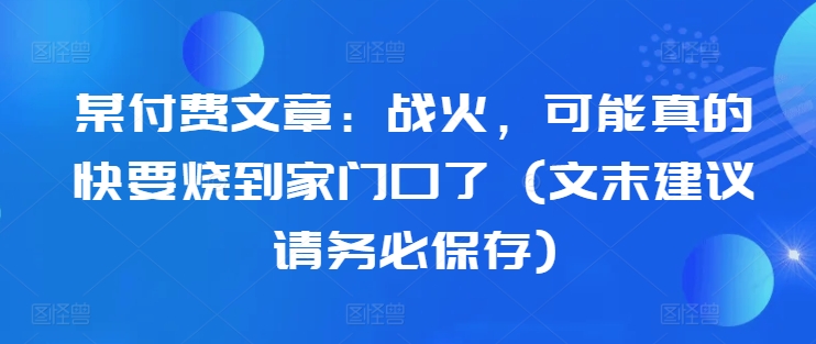 某付费文章：战火，可能真的快要烧到家门口了 (文末建议请务必保存)-副业资源站