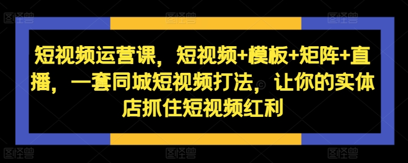 短视频运营课，短视频+模板+矩阵+直播，一套同城短视频打法，让你的实体店抓住短视频红利-副业资源站