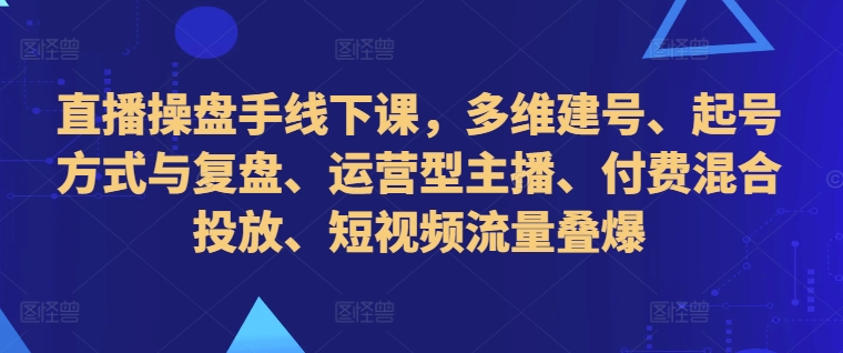 直播操盘手线下课，多维建号、起号方式与复盘、运营型主播、付费混合投放、短视频流量叠爆-副业资源站