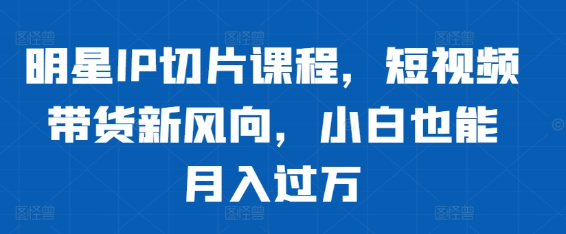 明星IP切片课程，短视频带货新风向，小白也能月入过万-副业资源站