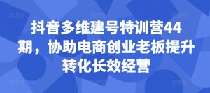 抖音多维建号特训营44期,协助电商创业老板提升转化长效经营-副业资源站