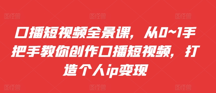 口播短视频全景课，​从0~1手把手教你创作口播短视频，打造个人ip变现-副业资源站