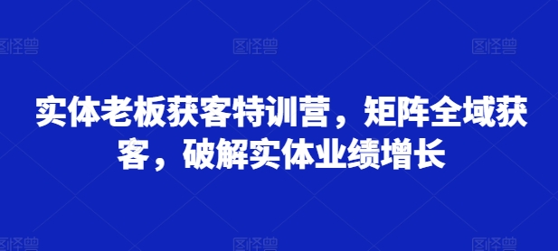 实体老板获客特训营，矩阵全域获客，破解实体业绩增长-副业资源站