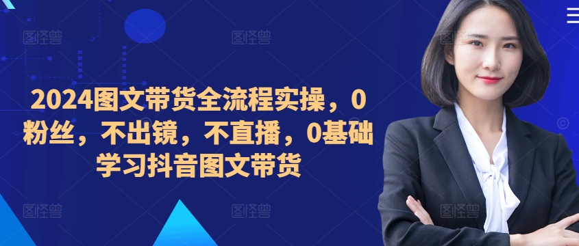 ​​​​​​2024图文带货全流程实操，0粉丝，不出镜，不直播，0基础学习抖音图文带货-副业资源站