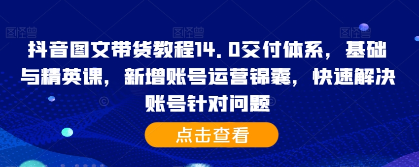 抖音图文带货教程14.0交付体系，基础与精英课，新增账号运营锦囊，快速解决账号针对问题-副业资源站