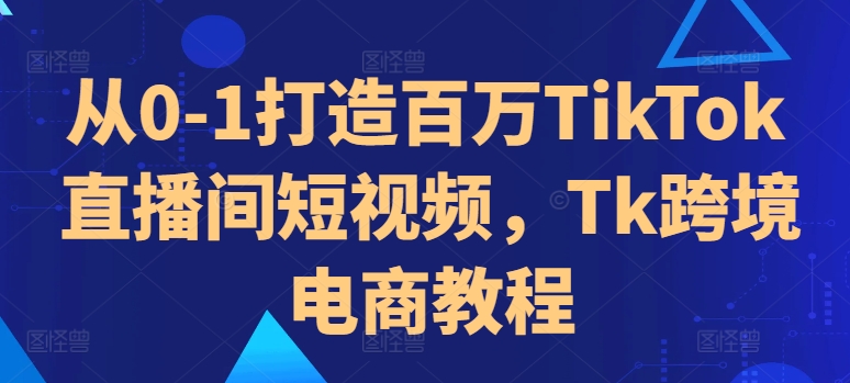 从0-1打造百万TikTok直播间短视频，Tk跨境电商教程-副业资源站