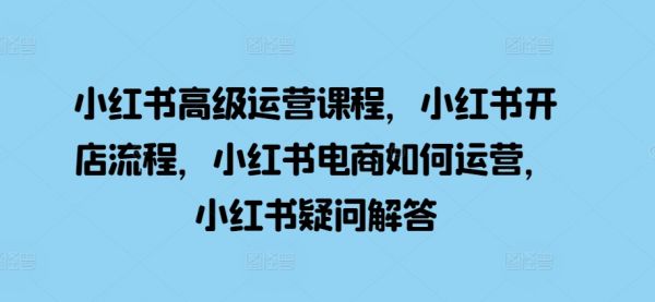 小红书高级运营课程，小红书开店流程，小红书电商如何运营，小红书疑问解答-副业资源站