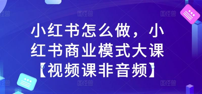 小红书怎么做，小红书商业模式大课【视频课非音频】-副业资源站