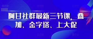 阿甘社群最新三节课，叠加、金字塔、上大促-副业资源站