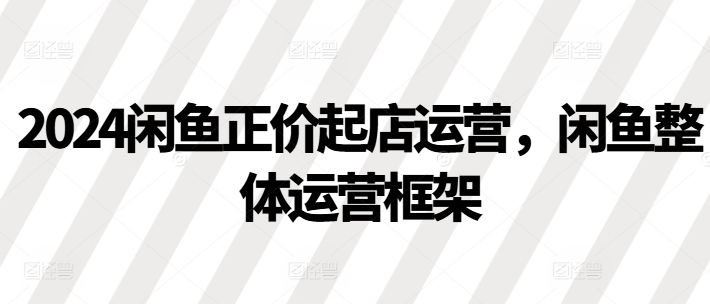 2024闲鱼正价起店运营，闲鱼整体运营框架-副业资源站