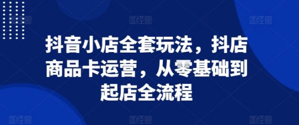 抖音小店全套玩法，抖店商品卡运营，从零基础到起店全流程-副业资源站