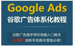 Google Ads谷歌广告体系化教程,谷歌广告高手带你突破入门难关,从0到1由新手到高手晋级必修-副业资源站