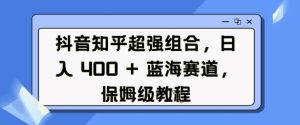 抖音知乎超强组合，日入4张， 蓝海赛道，保姆级教程-副业资源站