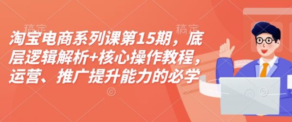 淘宝电商系列课第15期，底层逻辑解析+核心操作教程，运营、推广提升能力的必学课程+配套资料-副业资源站