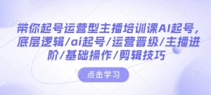 带你起号运营型主播培训课AI起号，底层逻辑/ai起号/运营晋级/主播进阶/基础操作/剪辑技巧-副业资源站