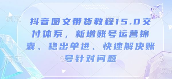 抖音图文带货教程15.0交付体系，新增账号运营锦囊、稳出单进、快速解决账号针对问题-副业资源站