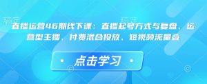 直播运营46期线下课：直播起号方式与复盘、运营型主播、付费混合投放、短视频流量叠-副业资源站