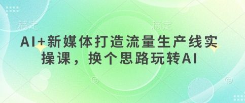 AI+新媒体打造流量生产线实操课,换个思路玩转AI