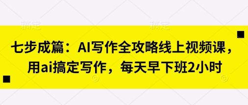 七步成篇：AI写作全攻略线上视频课，用ai搞定写作，每天早下班2小时-副业资源站