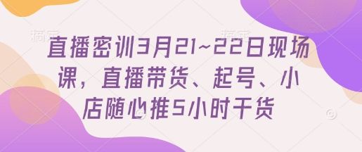 直播密训3月21~22日现场课，​直播带货、起号、小店随心推5小时干货-副业资源站
