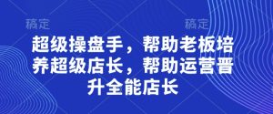 超级操盘手，​帮助老板培养超级店长，帮助运营晋升全能店长-副业资源站