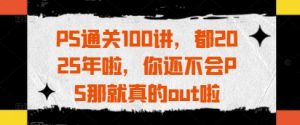 PS通关100讲，都2025年啦，你还不会PS那就真的out啦-副业资源站