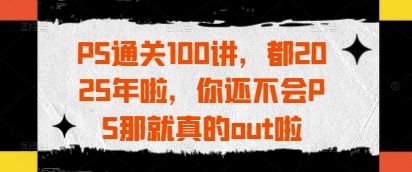 PS通关100讲，都2025年啦，你还不会PS那就真的out啦-副业资源站