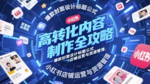 高转化内容制作全攻略，爆款封面设计标题公式，小红书店铺运营与货源管理-副业资源站
