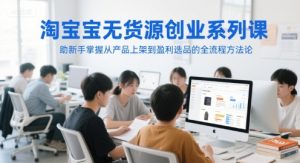 淘宝无货源创业系列课，助新手掌握从产品上架到盈利选品的全流程方法论-副业资源站