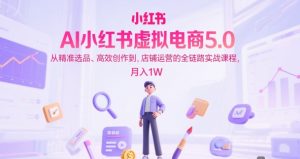 AI小红书虚拟电商5.0，从精准选品、高效创作到，店铺运营的全链路实战课程，月入1W（更新中）-副业资源站