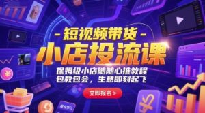 短视频带货-小店投流课，保姆级小店随心推教程，包教包会，生意即刻起飞-副业资源站