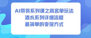 AI带货系列课之高客单玩法，酒水系列，详细流程，最简单的变现方式-副业资源站