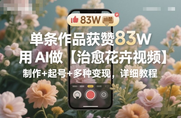 单条作品获赞83W，用AI做【治愈花卉视频】，制作+起号+多种变现，详细教程-副业资源站