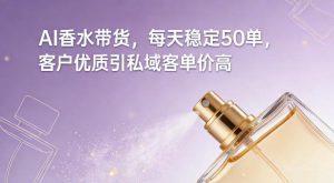 AI香水带货，每天稳定50单，客户优质引私域客单价高-副业资源站