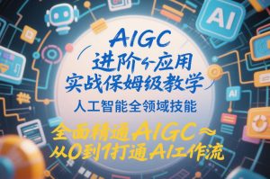 AIGC进阶应用实战保姆级教学，人工智能全领域技能，全面精通AIGC从0到1打通AI工作流-副业资源站