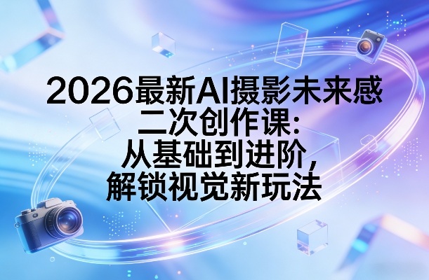 2026最新AI摄影未来感二次创作课：从基础到进阶，解锁视觉新玩法-副业资源站