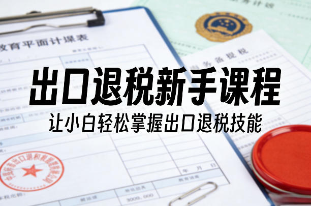 出口退税新手课程，让小白轻松掌握出口退税技能-副业资源站