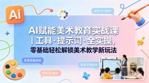 AI赋能美术教育实战课｜工具·提示词·全实操，零基础轻松解锁美术教学新玩法-副业资源站