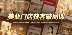 美业门店获客破局课，通过小红书矩阵打爆爆品，持续引流获客，高效提升门店到店成交业绩-副业资源站