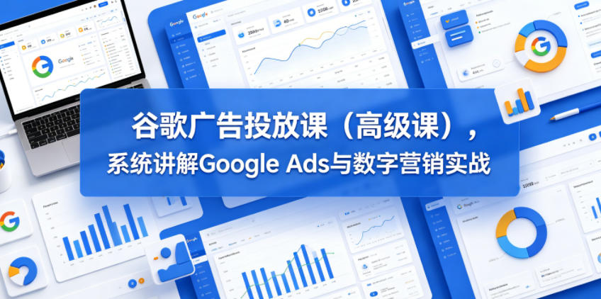 谷歌广告投放课（高级课），系统讲解Google Ads与数字营销实战-副业资源站