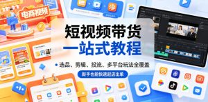 短视频带货一站式教程，选品、剪辑、投流、多平台玩法全覆盖，新手也能快速起店出单-副业资源站